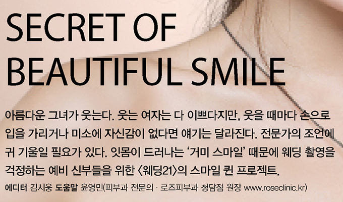 SECRET OF BEAUTIFUL SMILE, 아름다운 그녀가 웃는다. 웃는 여자는 다 이쁘다지만, 웃을 때마다 손으로 입을 가리거나 미소에 자신이 없다면 얘기는 달라진다. 전문가의 조언에 귀 기울일 필요가 있다. 잇몸이 드러나는 '거미 스타일' 때문에 웨딩 촬영을 거절하는 예비 신부들을 위한 <웨딩 21>의 스마일 퀸 프로젝트 에디터 김시웅, 도움말 윤영민(피부과 전문의, 로즈피부과 청담점 원장 www.roseclinic.kr)